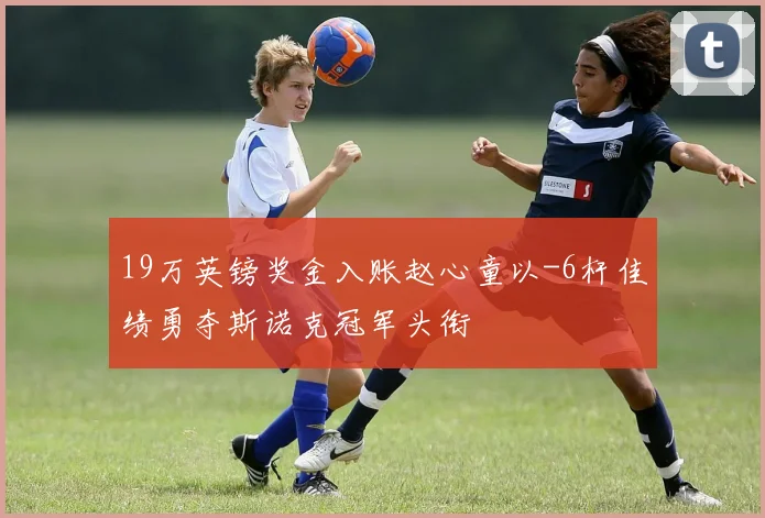 19万英镑奖金入账赵心童以-6杆佳绩勇夺斯诺克冠军头衔