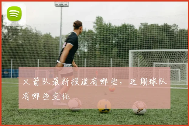 火箭队最新报道有哪些，近期球队有哪些变化