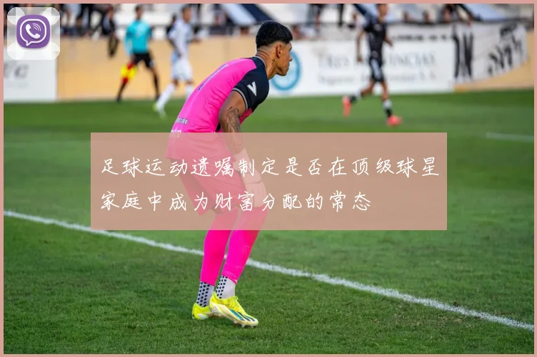 足球运动遗嘱制定是否在顶级球星家庭中成为财富分配的常态