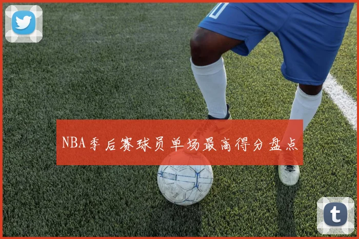 NBA季后赛球员单场最高得分盘点