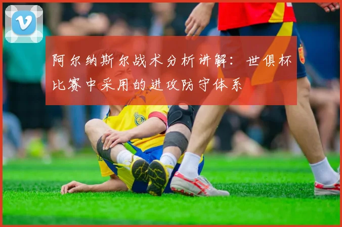 阿尔纳斯尔战术分析讲解：世俱杯比赛中采用的进攻防守体系