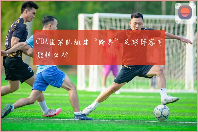 CBA国家队组建“跨界”足球阵容可能性分析